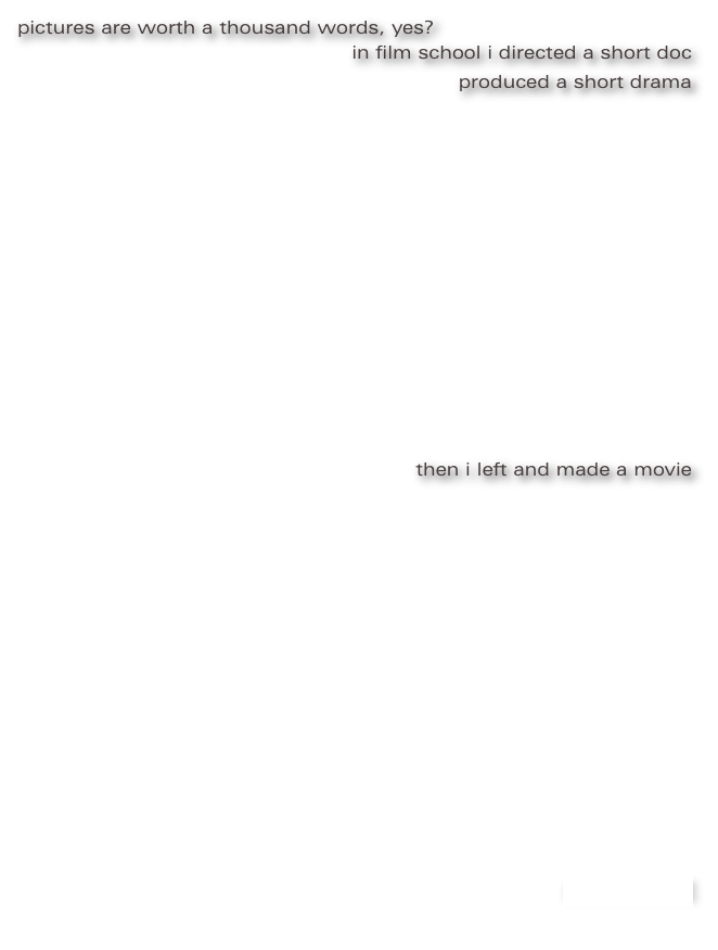 pictures are worth a thousand words, yes?
                                                                         
in film school i directed a short doc
produced a short drama












then i left and made a movie













not enough?
