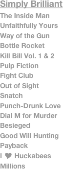 Simply Brilliant
The Inside Man
Unfaithfully Yours
Way of the Gun
Bottle Rocket
Kill Bill Vol. 1 & 2
Pulp Fiction
Fight Club
Out of Sight
Snatch
Punch-Drunk Love
Dial M for Murder
Besieged
Good Will Hunting
Payback
I Y Huckabees
Millions