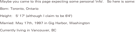 Maybe you came to this page expecting some personal 'info'.  So here is some:
Born: Toronto, Ontario
Height:  5' 17" (although I claim to be 6'4")
Married: May 17th, 1997 in Gig Harbor, Washington
Currently living in Vancouver, BC