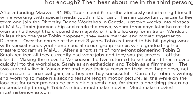 Not enough? Then hear about me in the third person:
After attending Maxwell 91-95, Tobin spent 6 months aimlessly entertaining himself while working with special needs youth in Duncan. Then an opportunity arose to flee town and join the Diversity Dance Workshop in Seattle, just two weeks into classes at Mal-U, Tobin jumped ship and made the move, where three days later he met the woman he thought he’d spend the majority of his life looking for in Sarah Windsor.  In less than one year Tobin proposed, they were married and moved together to... Duncan.  Over the course of the next 3 years Tobin returned to his bill paying work with special needs youth and special needs group homes while graduating the theatre program at Mal-U.  After a short stint of home-front pioneering Tobin & Sarah realized all they currently had were jobs and they sought careers… off the island.  Making the move to Vancouver the two returned to school and then moved quickly into the workplace, Sarah as an esthetician and Tobin as a filmmaker.  The two currently live in Vancouver and base their success on their level happiness, not the amount of financial gain, and boy are they successful!  Currently Tobin is writing and working to make his second feature length motion picture, all the while on the look out for other projects he can sink his teeth into, for there is one thing that runs so constantly through Tobin’s mind: must make movies! Must make movies! mustmakemovies.com