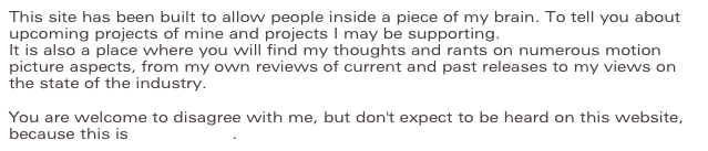 This site has been built to allow people inside a piece of my brain. To tell you about upcoming projects of mine and projects I may be supporting.
It is also a place where you will find my thoughts and rants on numerous motion picture aspects, from my own reviews of current and past releases to my views on the state of the industry.
You are welcome to disagree with me, but don't expect to be heard on this website, because this is my soapbox.